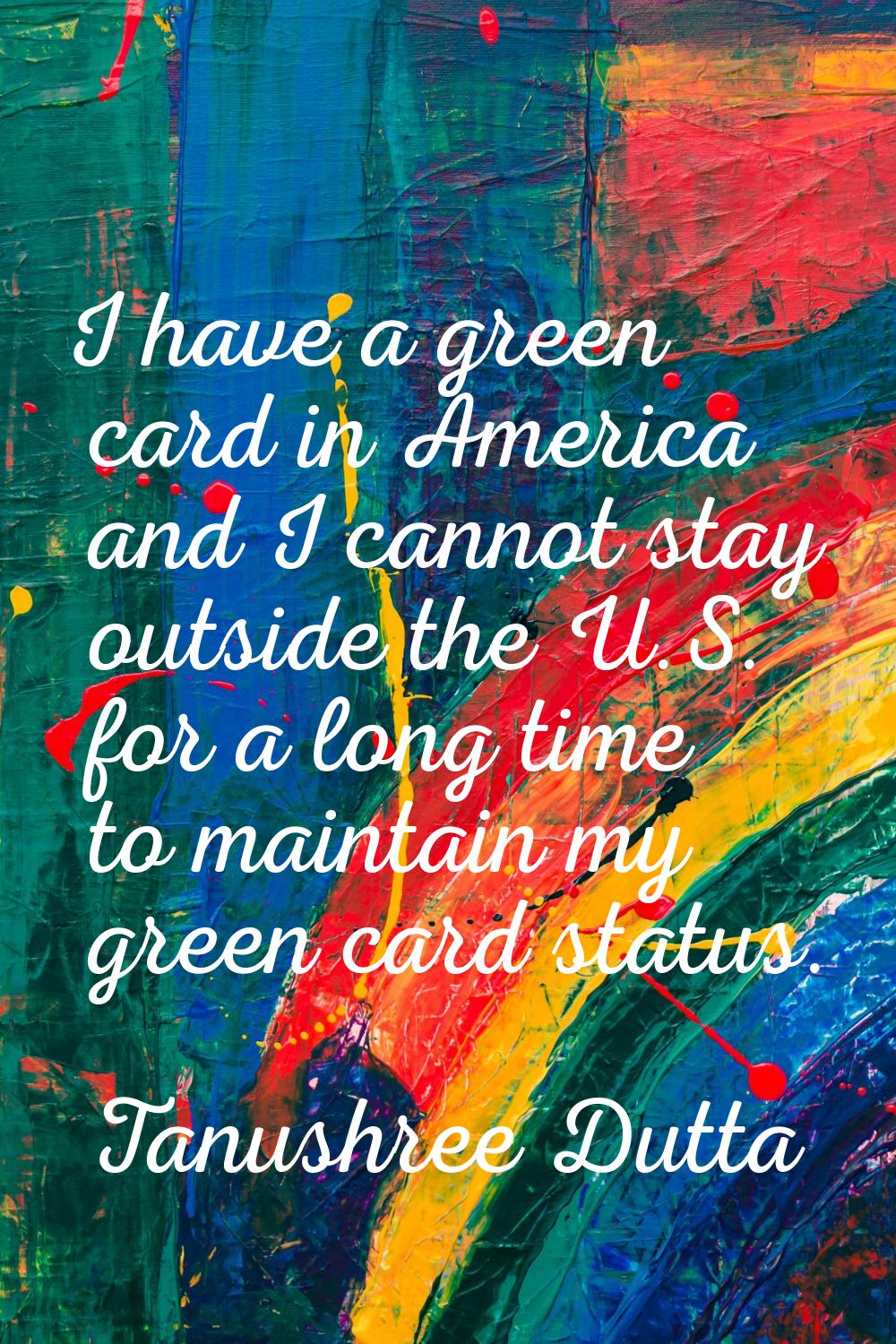 I have a green card in America and I cannot stay outside the U.S. for a long time to maintain my gr