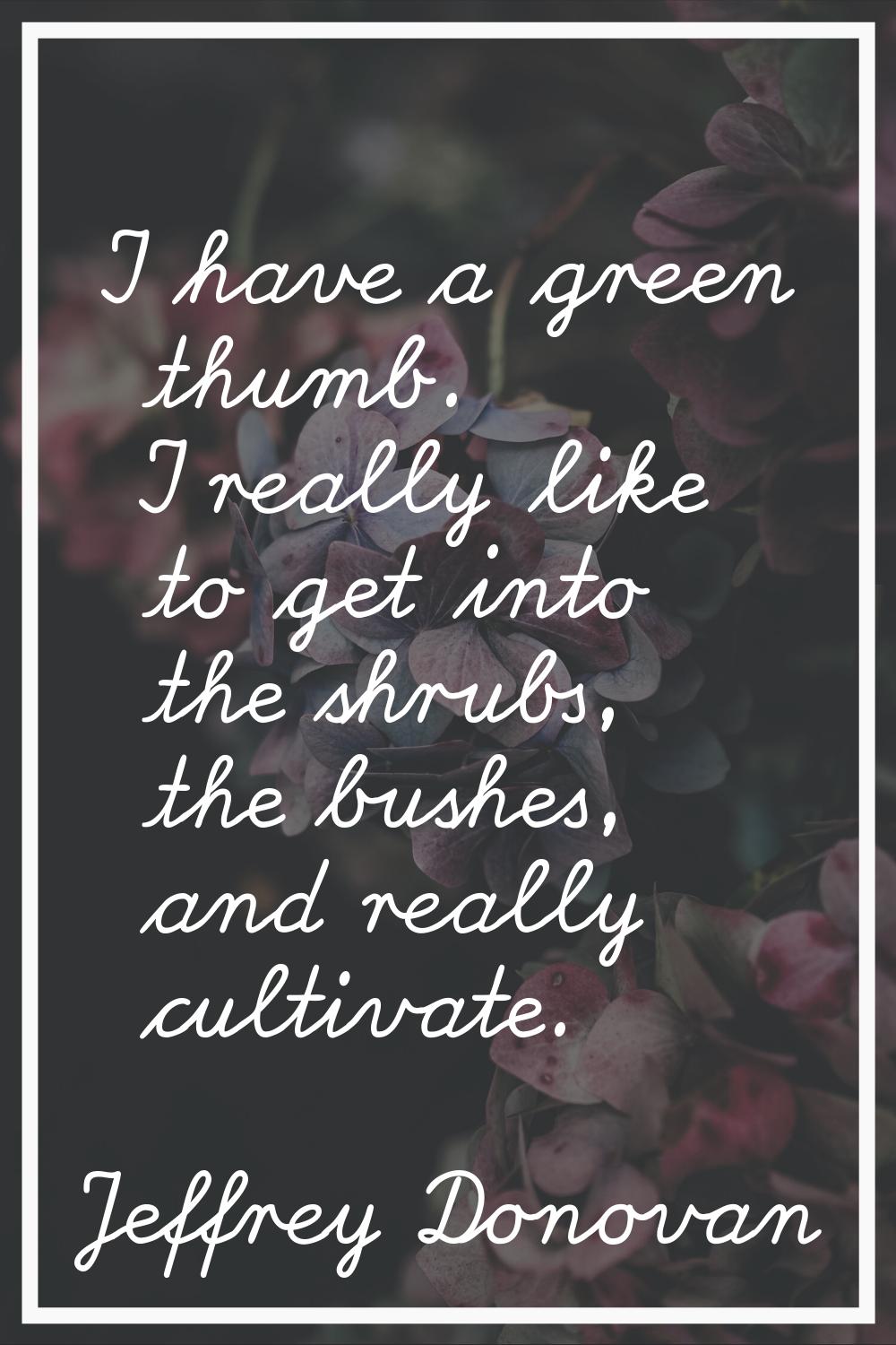 I have a green thumb. I really like to get into the shrubs, the bushes, and really cultivate.