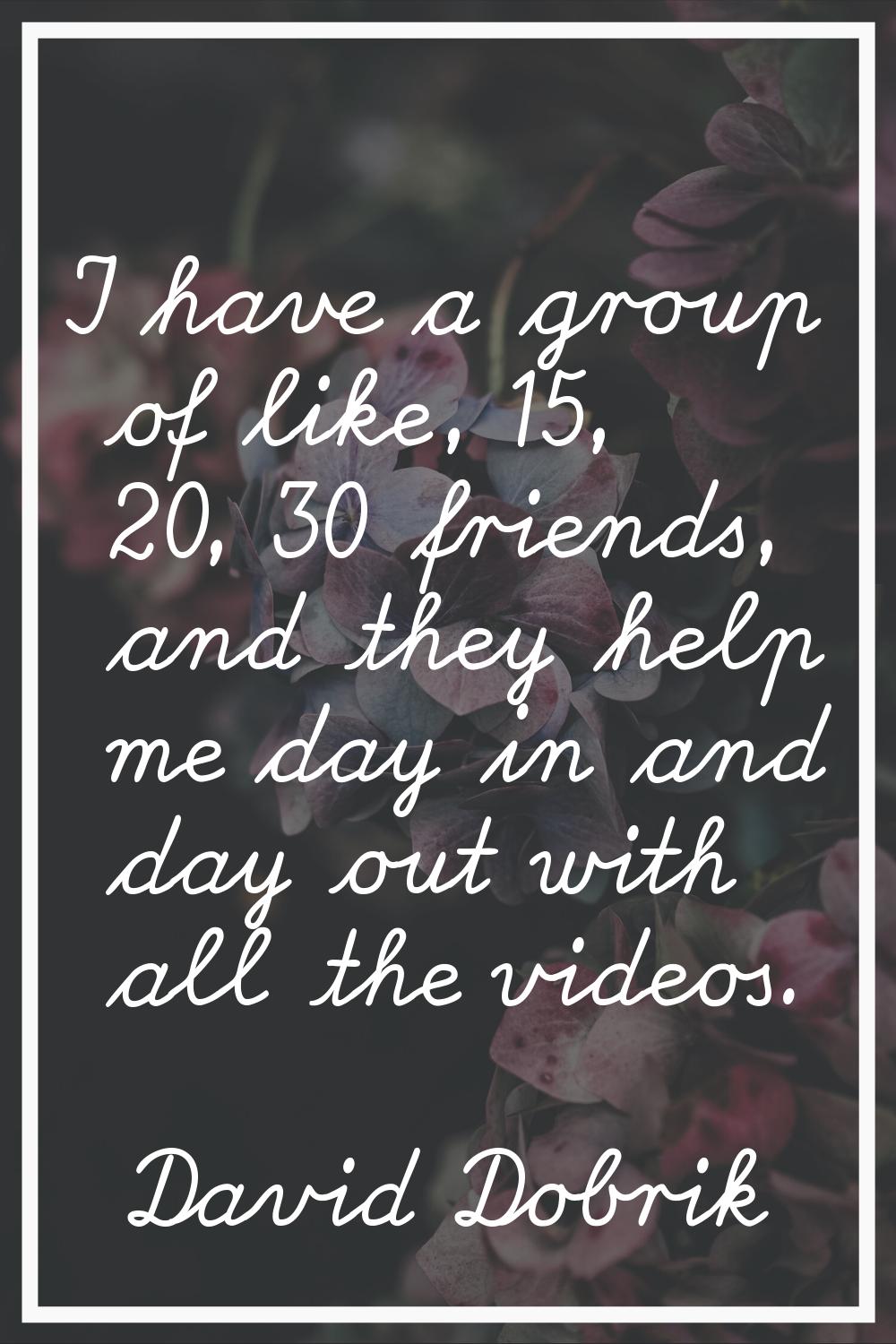 I have a group of like, 15, 20, 30 friends, and they help me day in and day out with all the videos