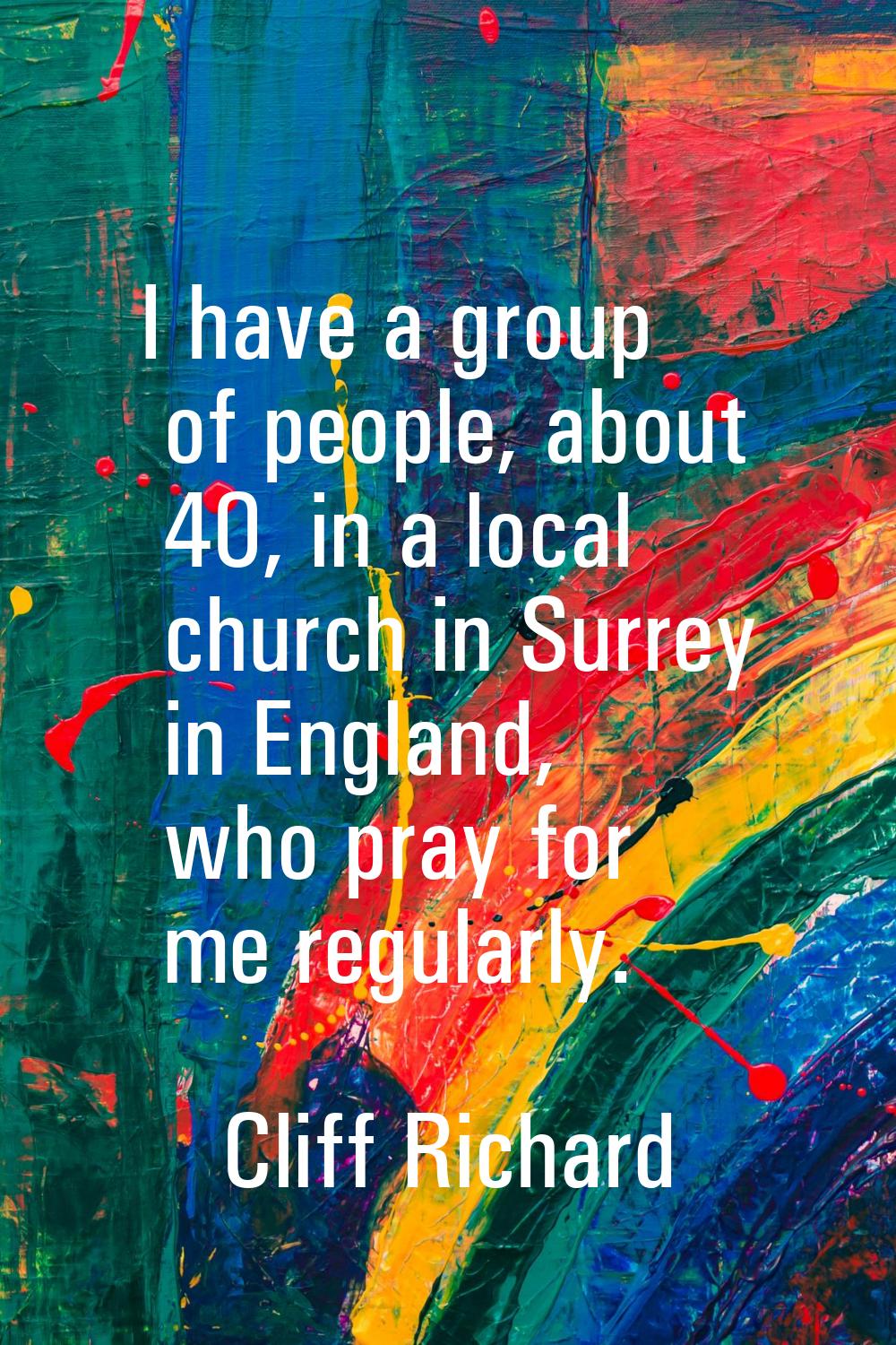 I have a group of people, about 40, in a local church in Surrey in England, who pray for me regular