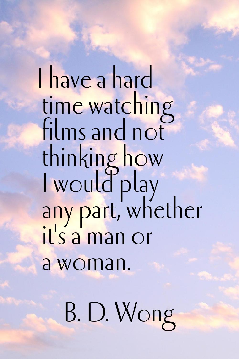 I have a hard time watching films and not thinking how I would play any part, whether it's a man or