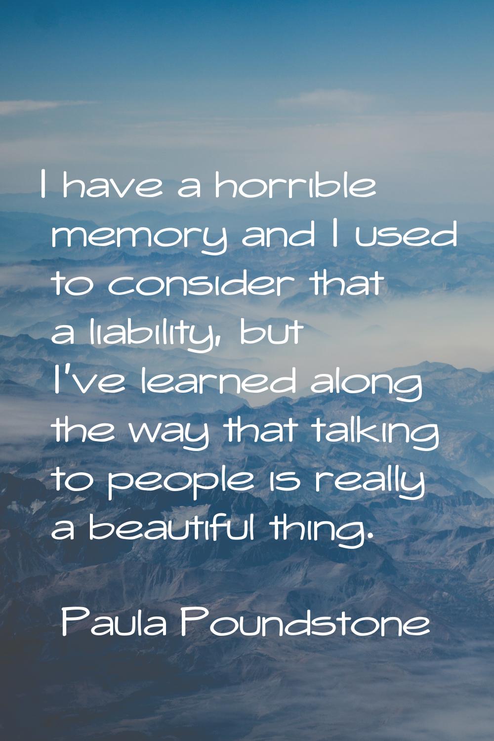I have a horrible memory and I used to consider that a liability, but I've learned along the way th