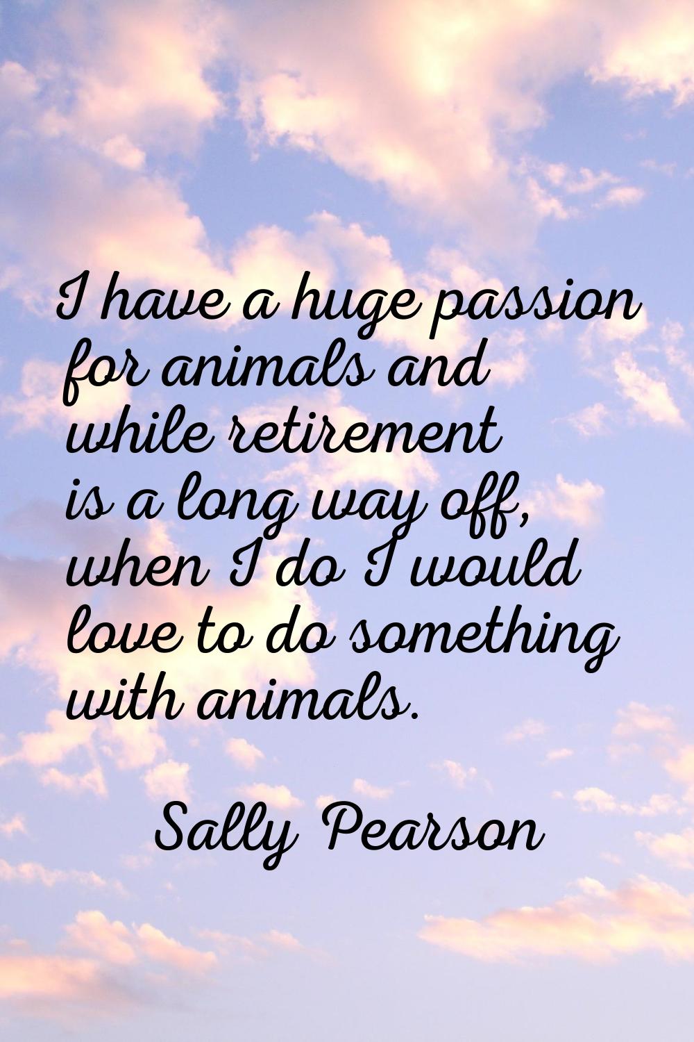 I have a huge passion for animals and while retirement is a long way off, when I do I would love to