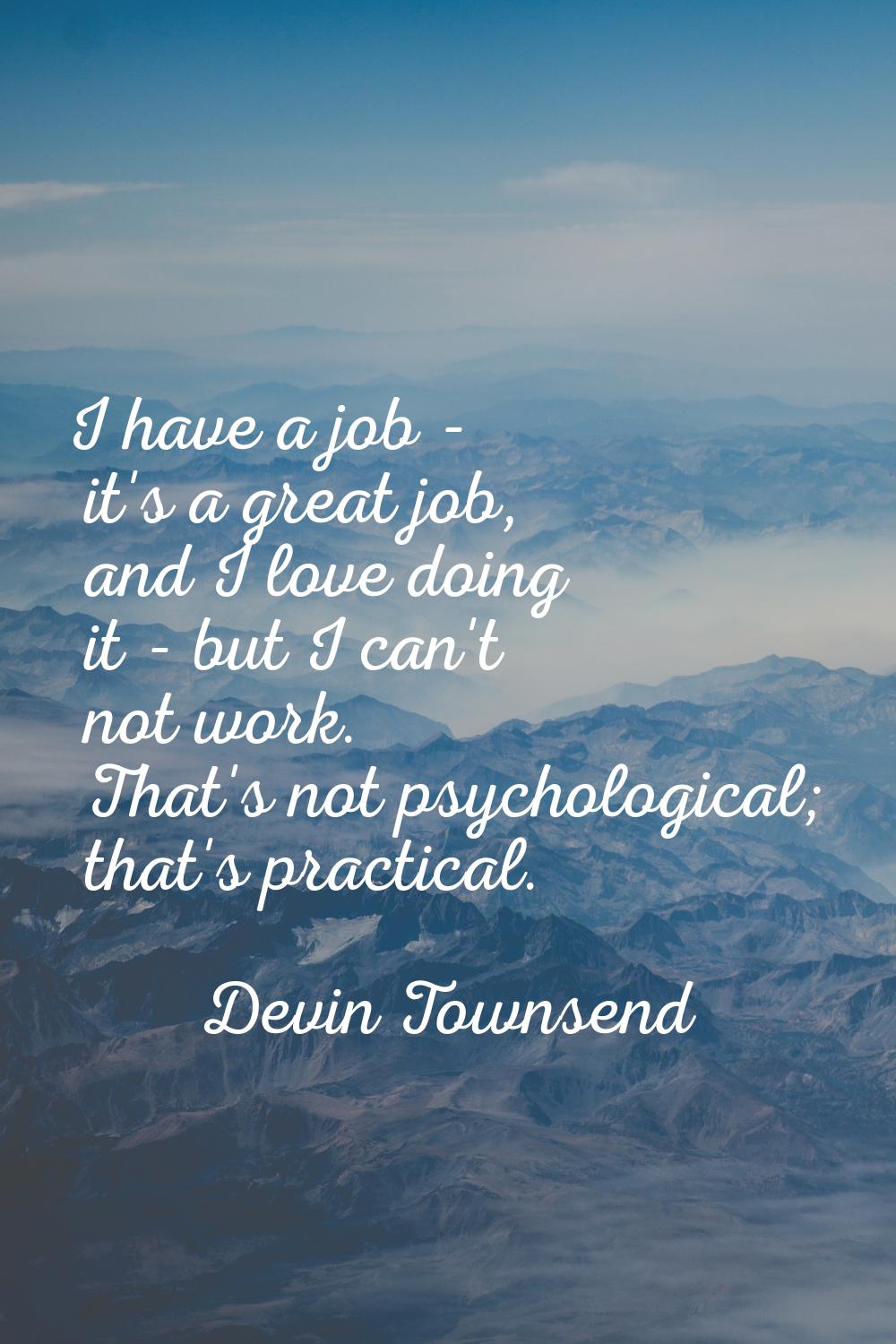 I have a job - it's a great job, and I love doing it - but I can't not work. That's not psychologic