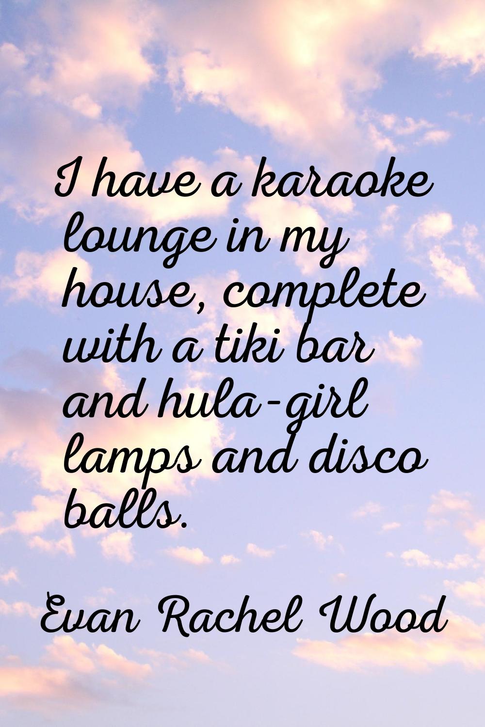 I have a karaoke lounge in my house, complete with a tiki bar and hula-girl lamps and disco balls.