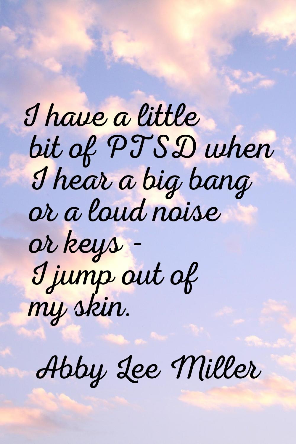 I have a little bit of PTSD when I hear a big bang or a loud noise or keys - I jump out of my skin.