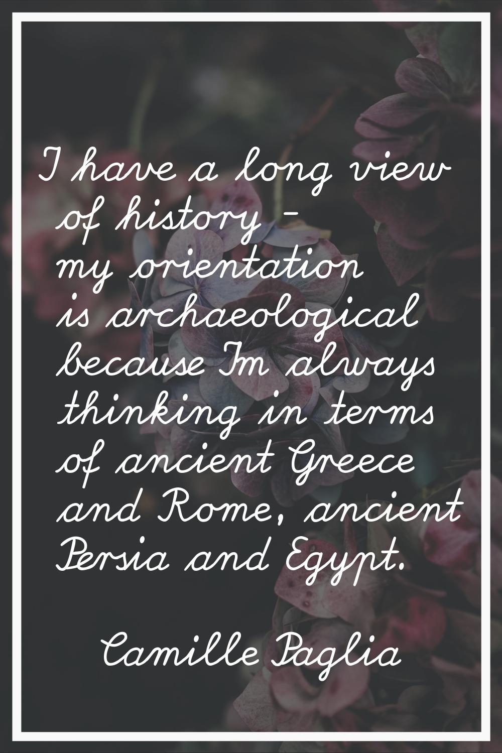 I have a long view of history - my orientation is archaeological because I'm always thinking in ter