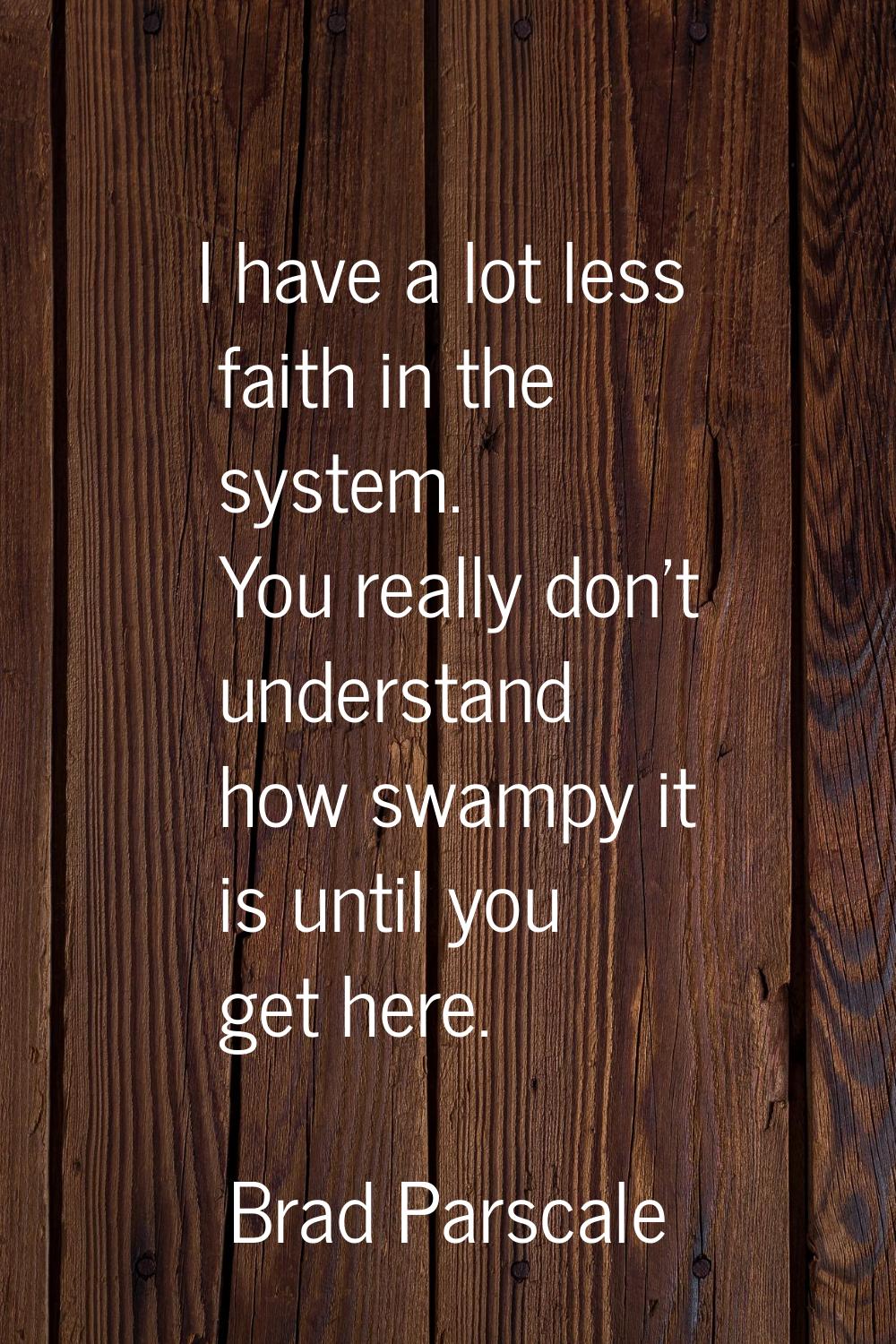 I have a lot less faith in the system. You really don't understand how swampy it is until you get h