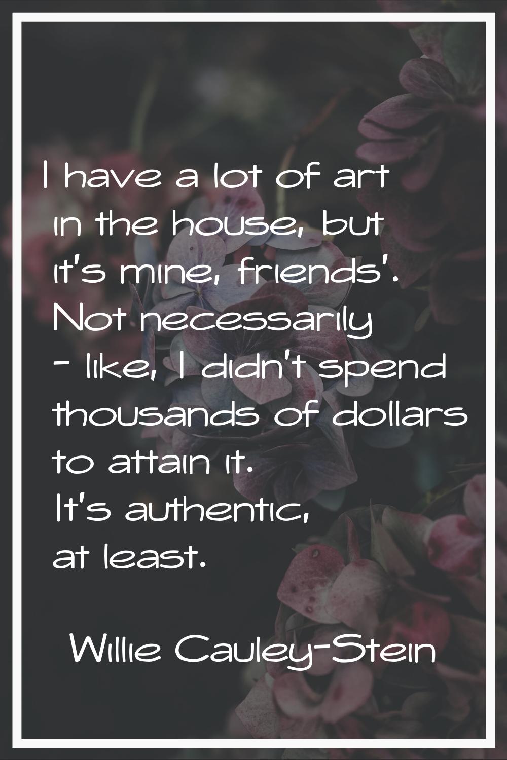 I have a lot of art in the house, but it's mine, friends'. Not necessarily - like, I didn't spend t