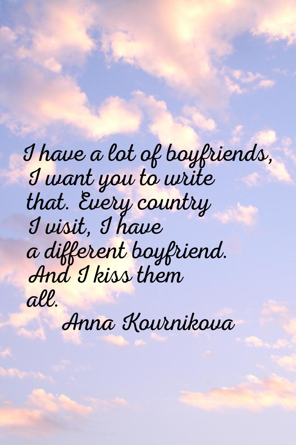 I have a lot of boyfriends, I want you to write that. Every country I visit, I have a different boy
