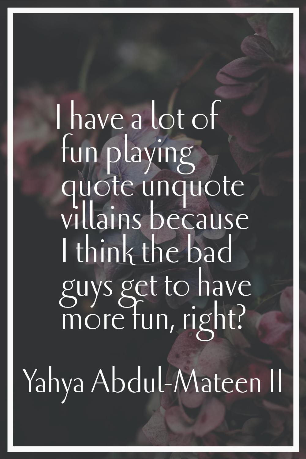 I have a lot of fun playing quote unquote villains because I think the bad guys get to have more fu