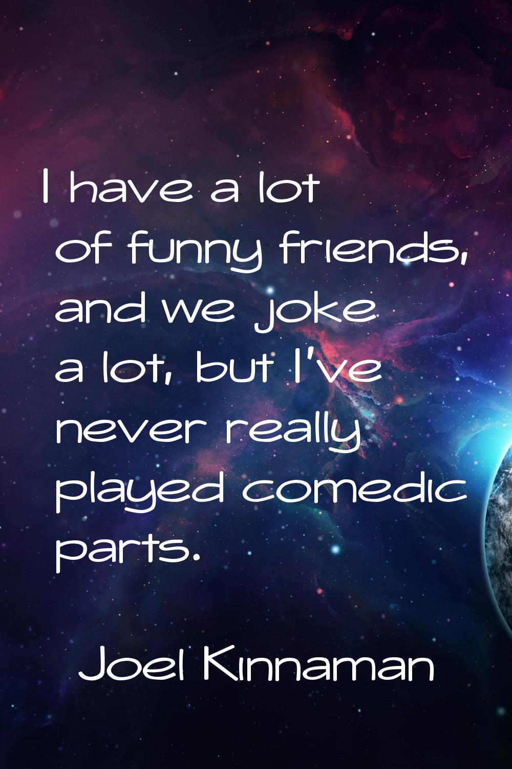 I have a lot of funny friends, and we joke a lot, but I've never really played comedic parts.