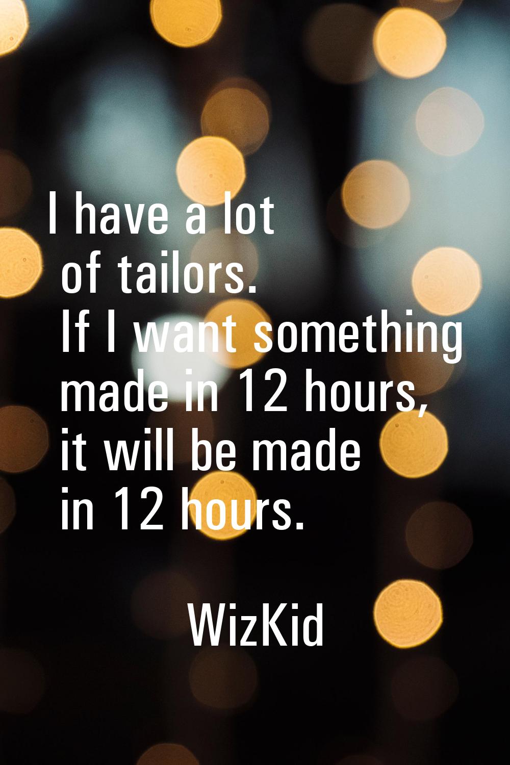I have a lot of tailors. If I want something made in 12 hours, it will be made in 12 hours.