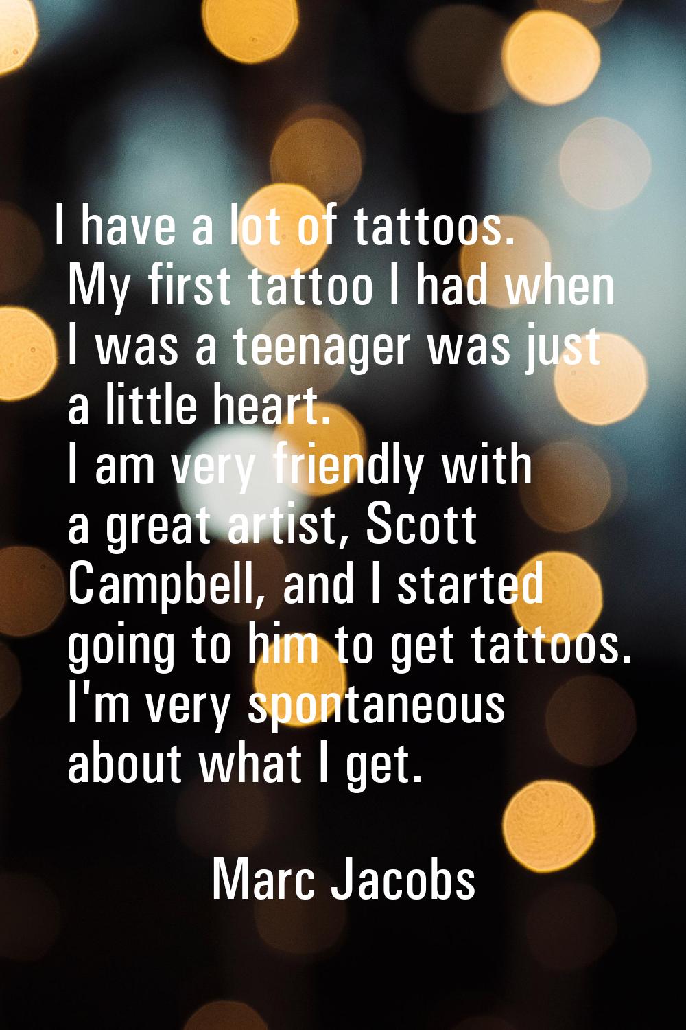 I have a lot of tattoos. My first tattoo I had when I was a teenager was just a little heart. I am 