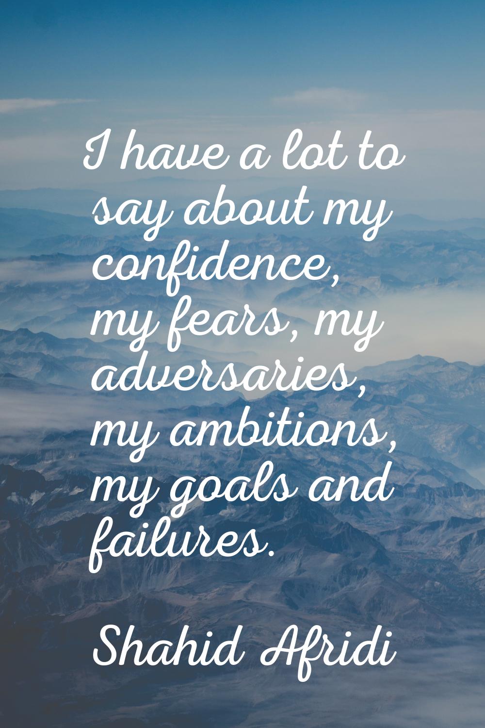 I have a lot to say about my confidence, my fears, my adversaries, my ambitions, my goals and failu