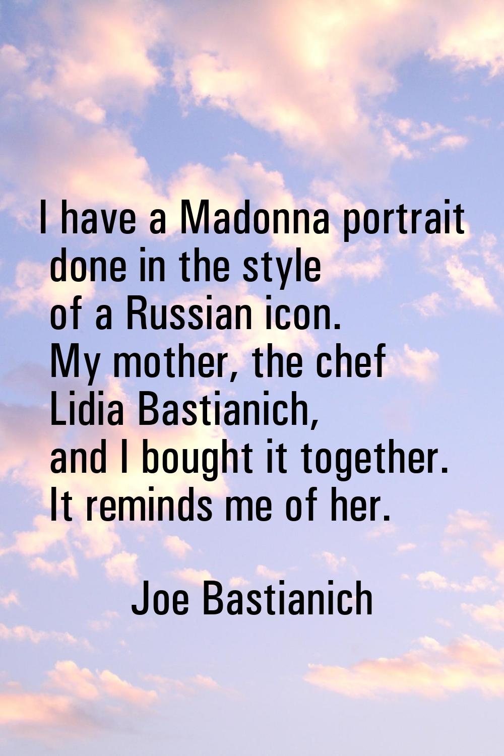 I have a Madonna portrait done in the style of a Russian icon. My mother, the chef Lidia Bastianich