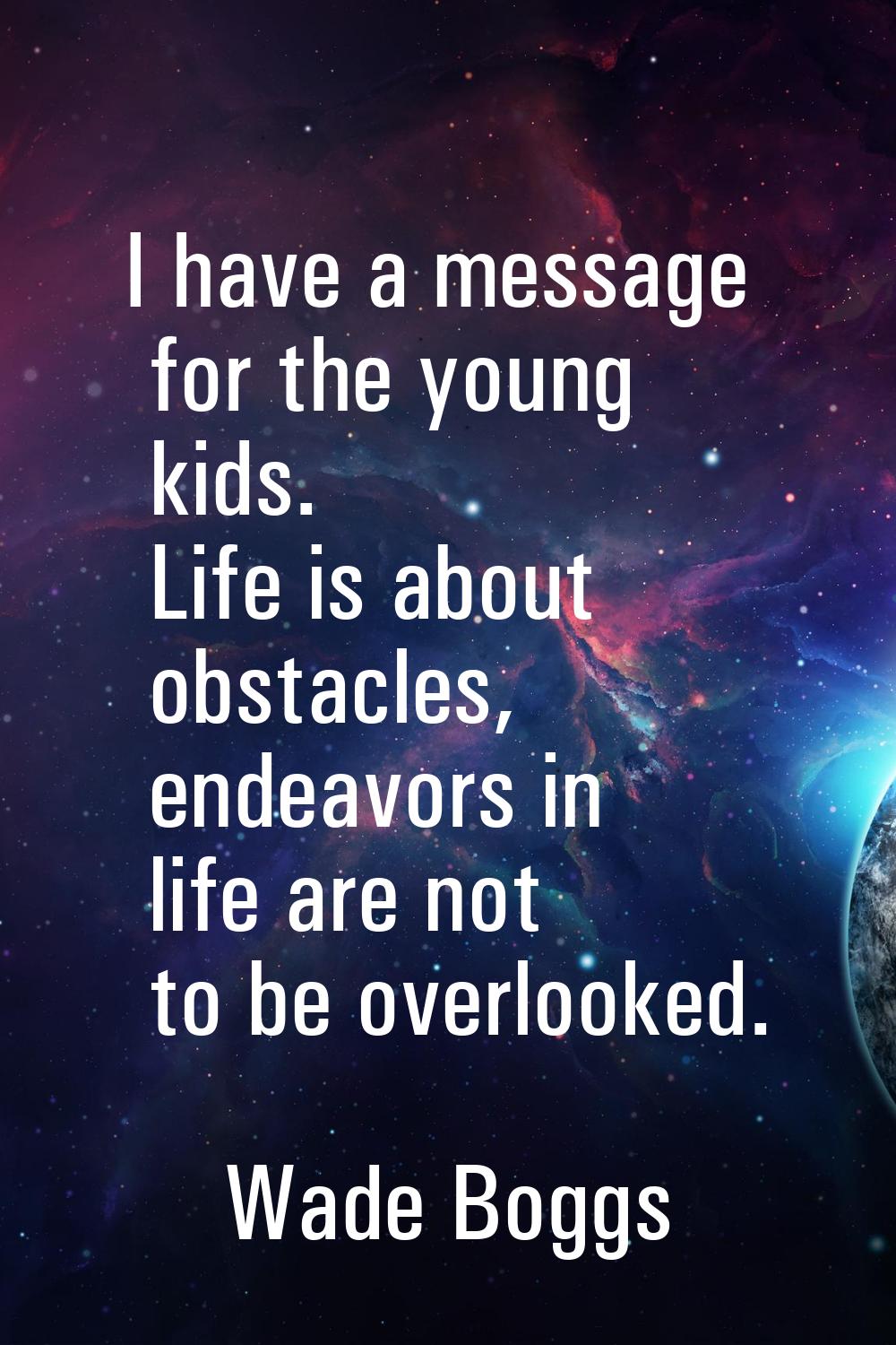 I have a message for the young kids. Life is about obstacles, endeavors in life are not to be overl