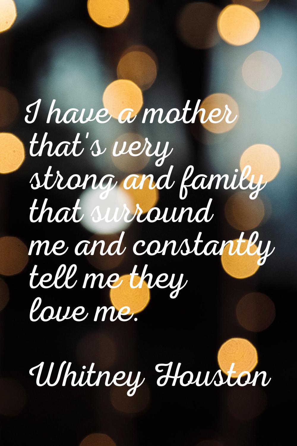 I have a mother that's very strong and family that surround me and constantly tell me they love me.