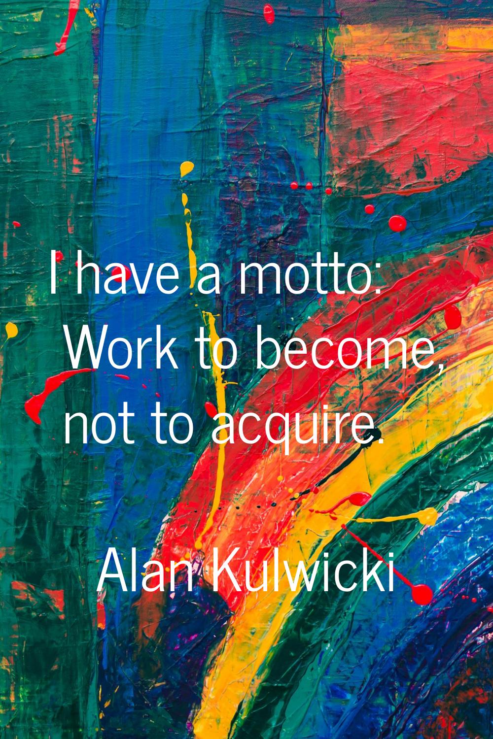 I have a motto: Work to become, not to acquire.