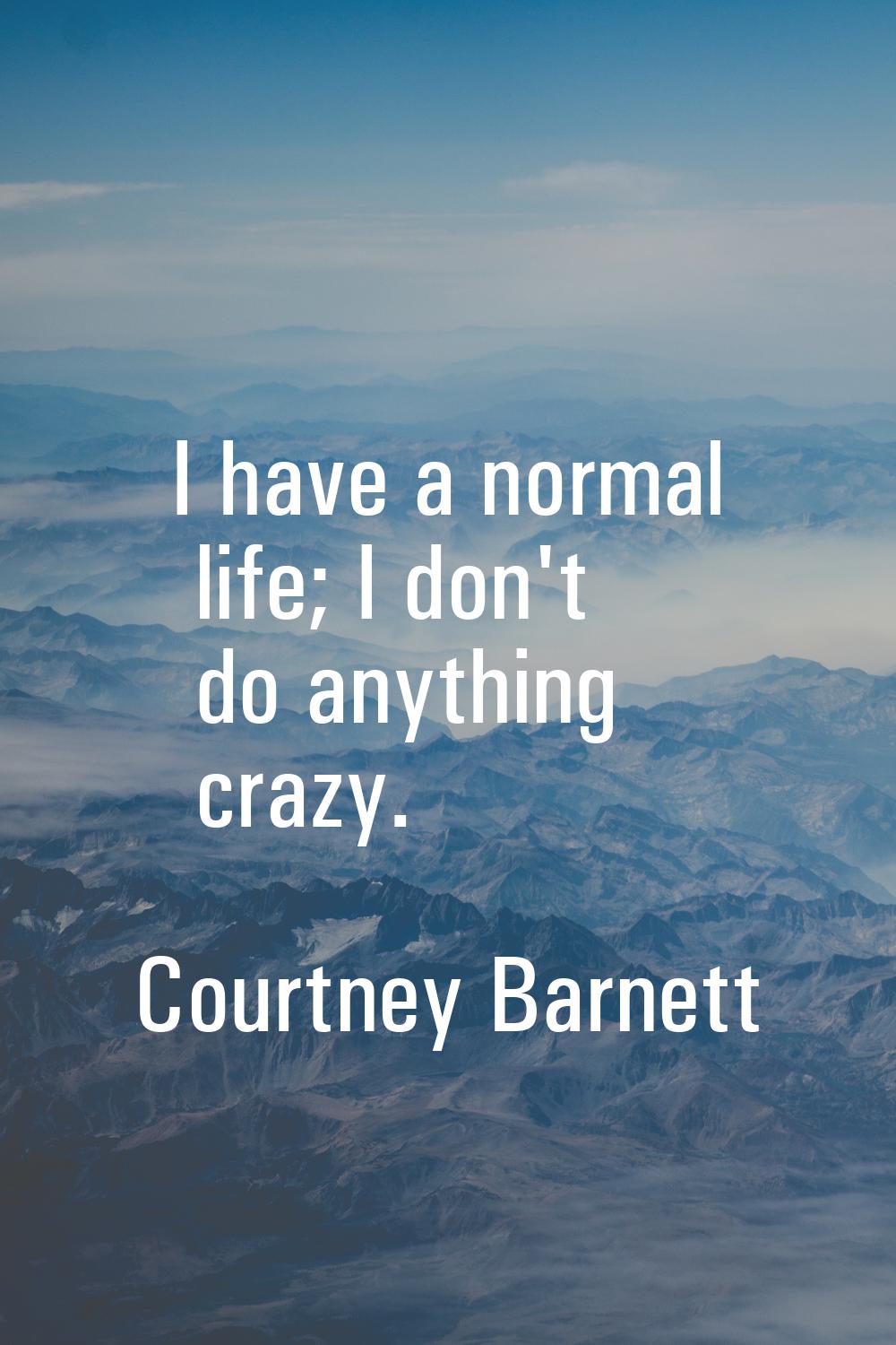 I have a normal life; I don't do anything crazy.
