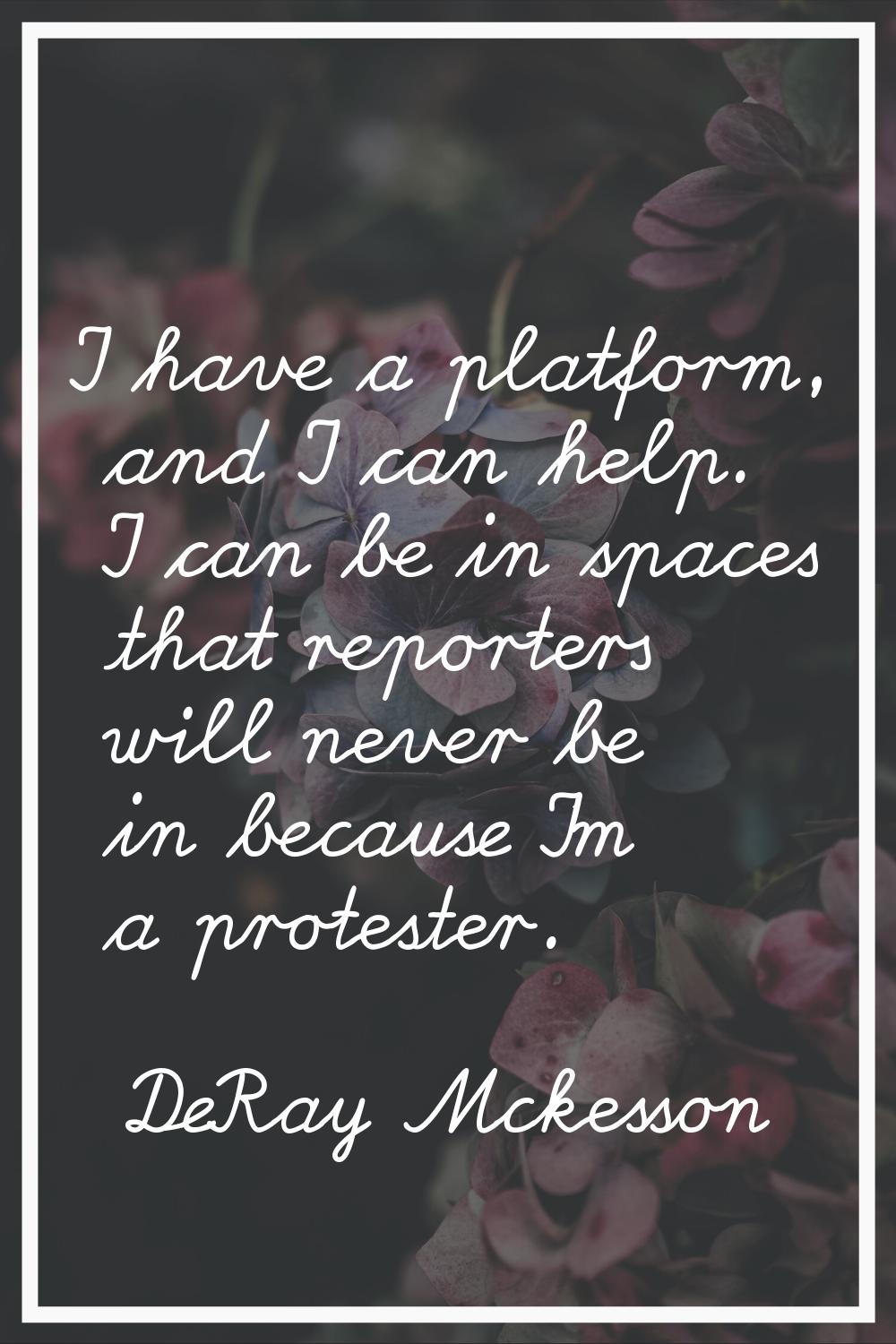 I have a platform, and I can help. I can be in spaces that reporters will never be in because I'm a
