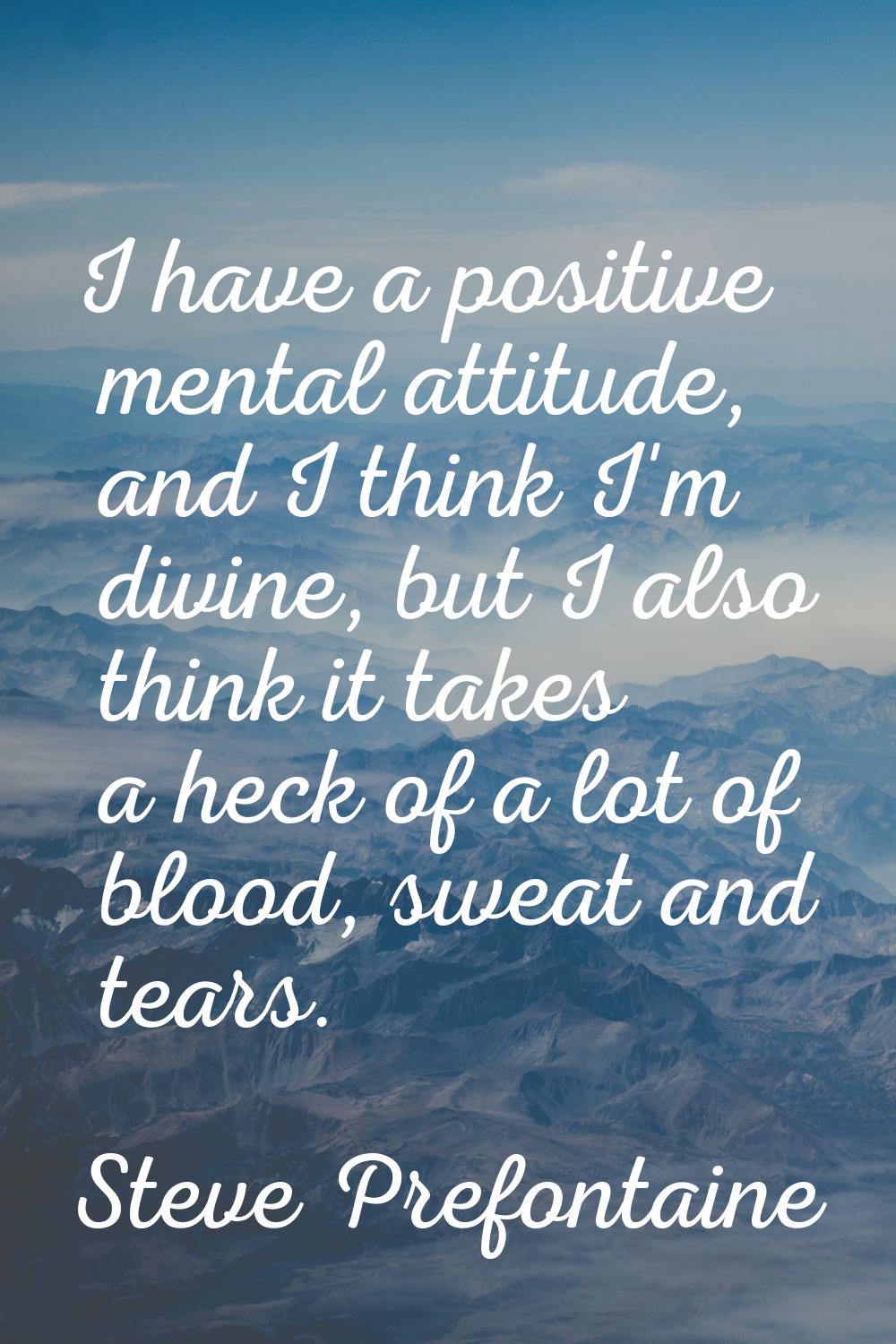 I have a positive mental attitude, and I think I'm divine, but I also think it takes a heck of a lo