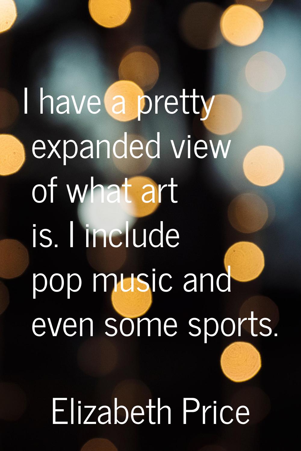 I have a pretty expanded view of what art is. I include pop music and even some sports.