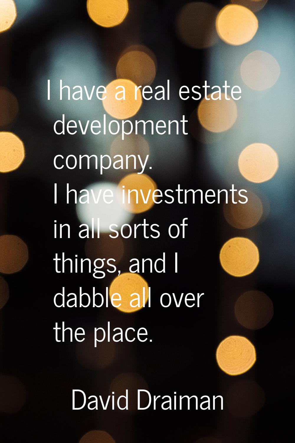 I have a real estate development company. I have investments in all sorts of things, and I dabble a