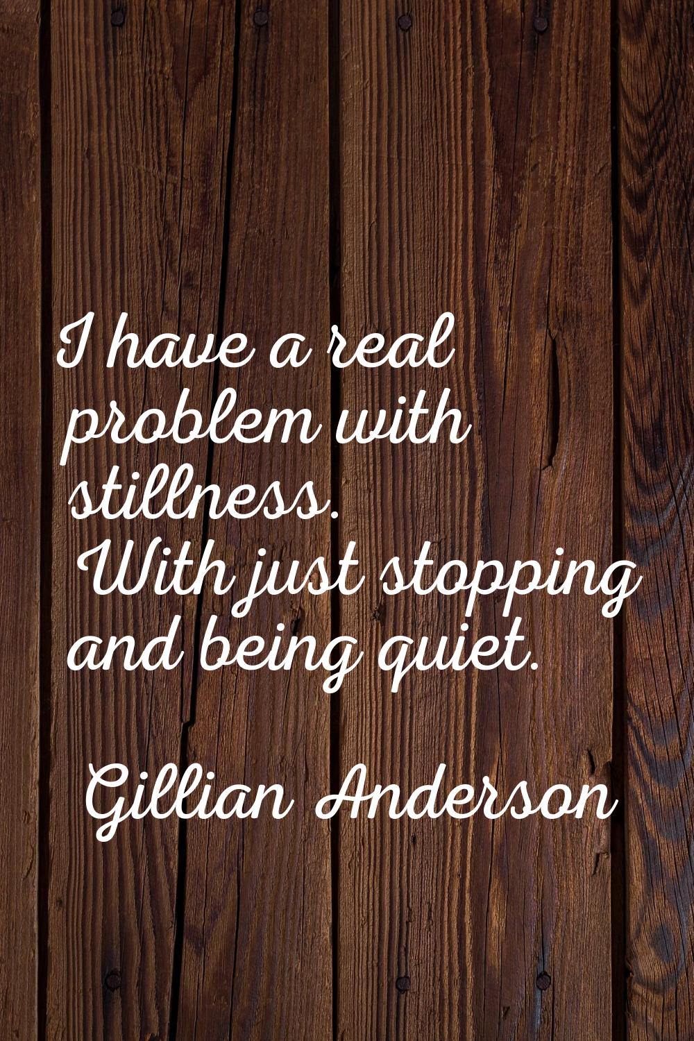 I have a real problem with stillness. With just stopping and being quiet.