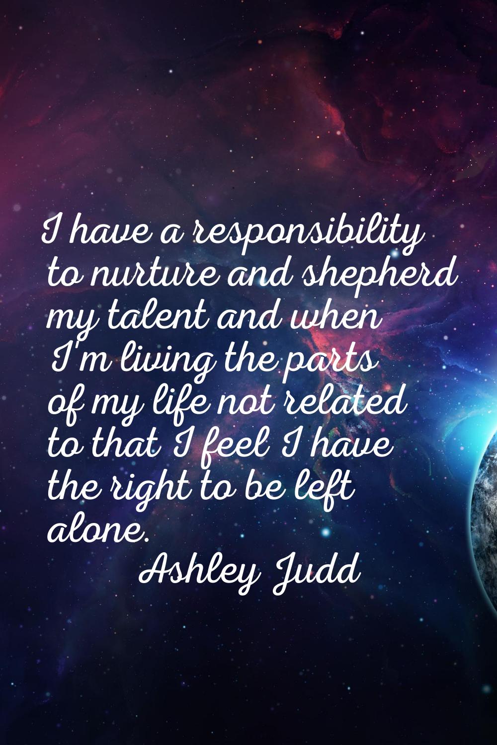 I have a responsibility to nurture and shepherd my talent and when I'm living the parts of my life 