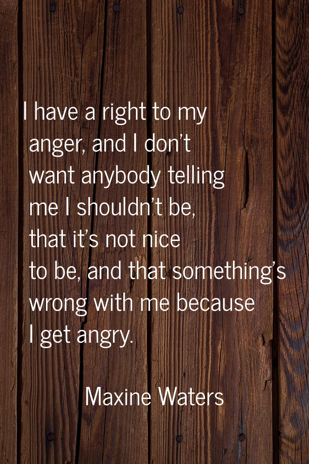 I have a right to my anger, and I don't want anybody telling me I shouldn't be, that it's not nice 