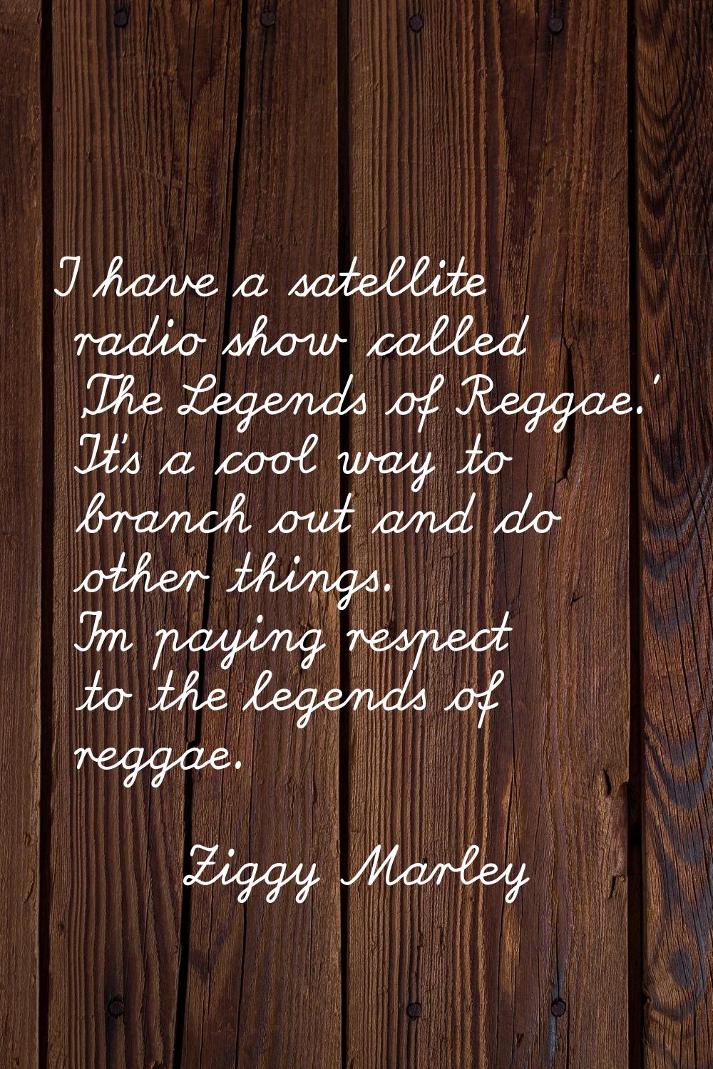 I have a satellite radio show called 'The Legends of Reggae.' It's a cool way to branch out and do 