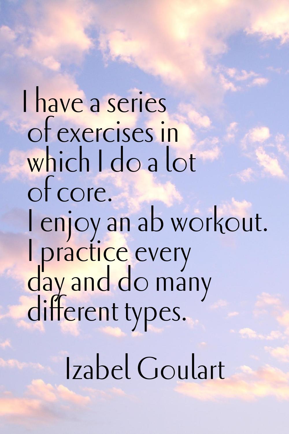 I have a series of exercises in which I do a lot of core. I enjoy an ab workout. I practice every d