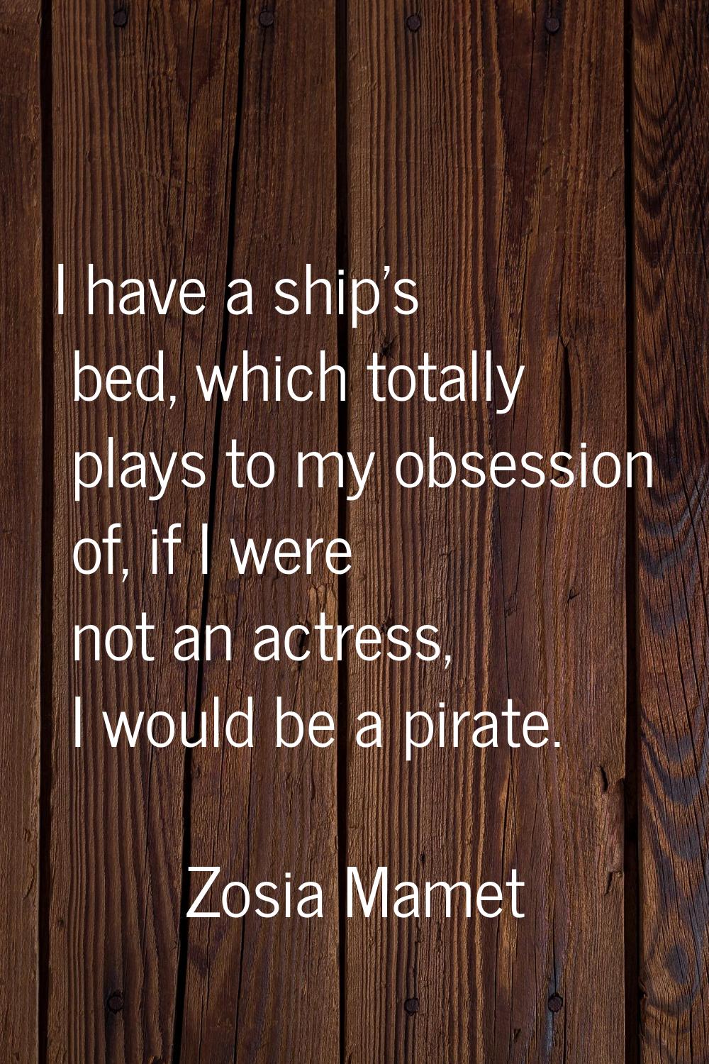 I have a ship's bed, which totally plays to my obsession of, if I were not an actress, I would be a