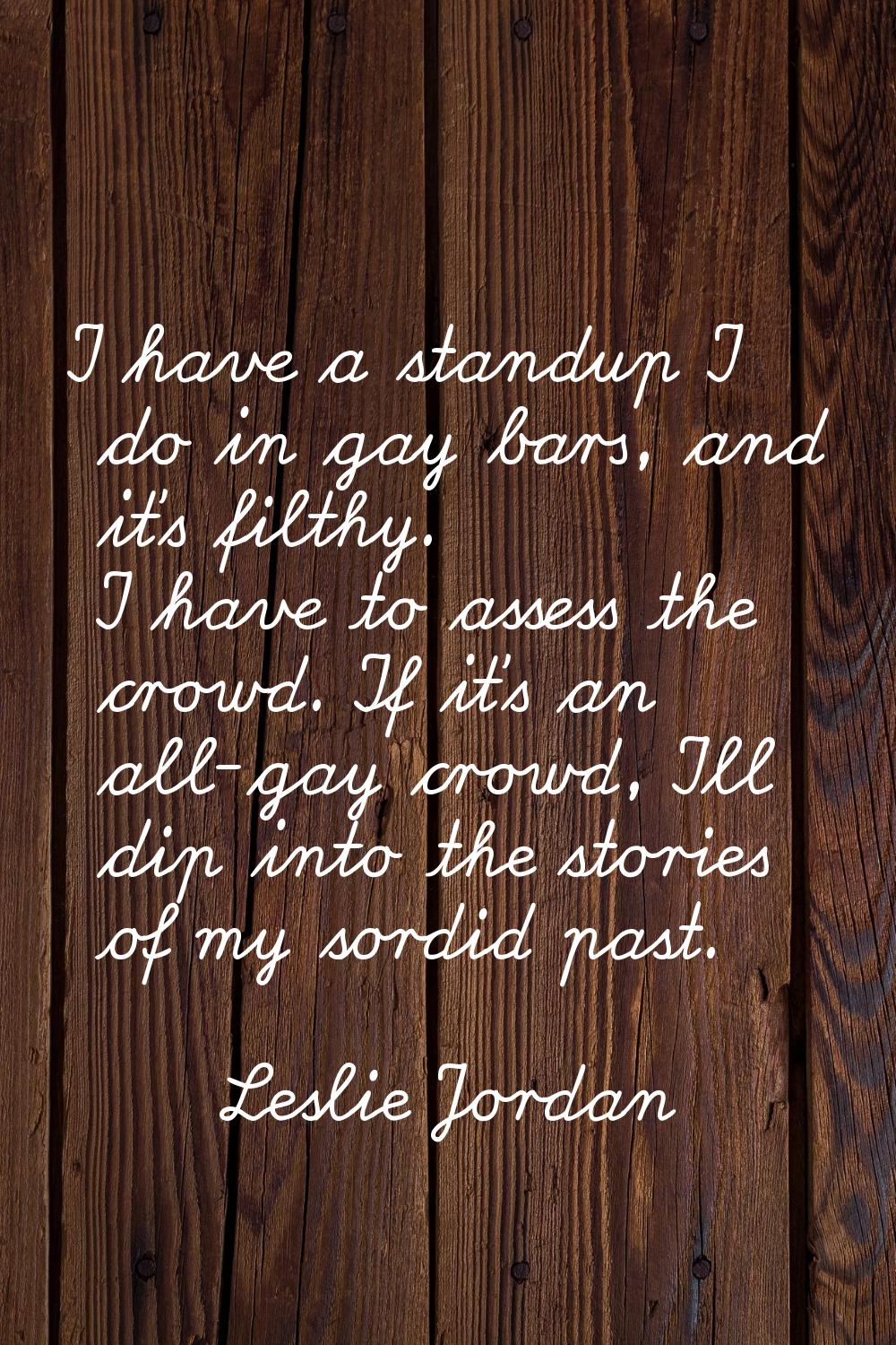 I have a standup I do in gay bars, and it's filthy. I have to assess the crowd. If it's an all-gay 