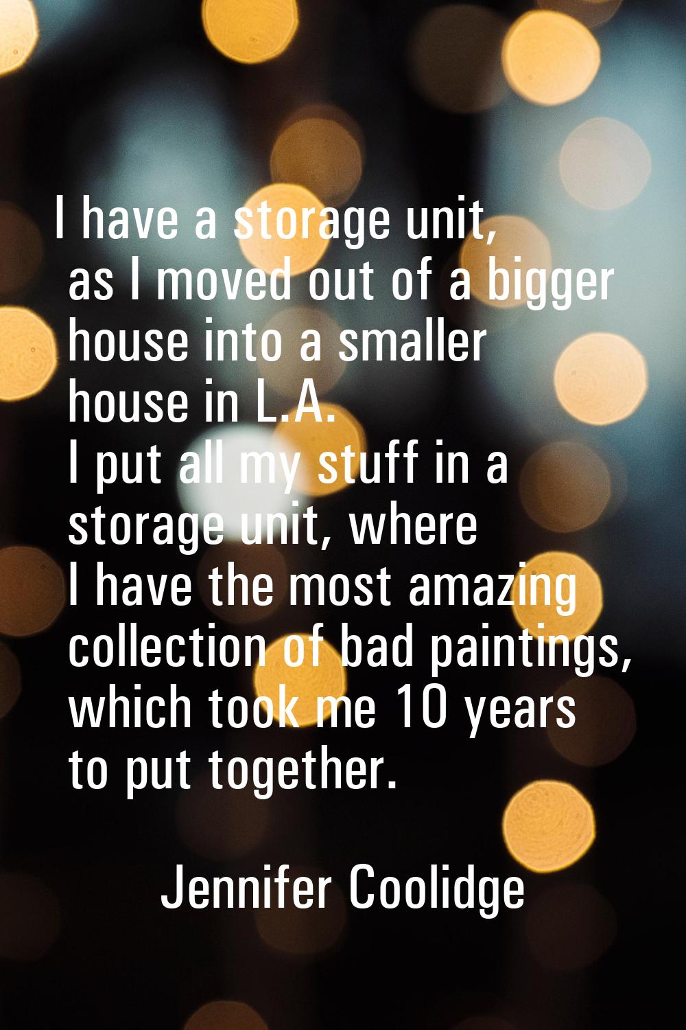 I have a storage unit, as I moved out of a bigger house into a smaller house in L.A. I put all my s