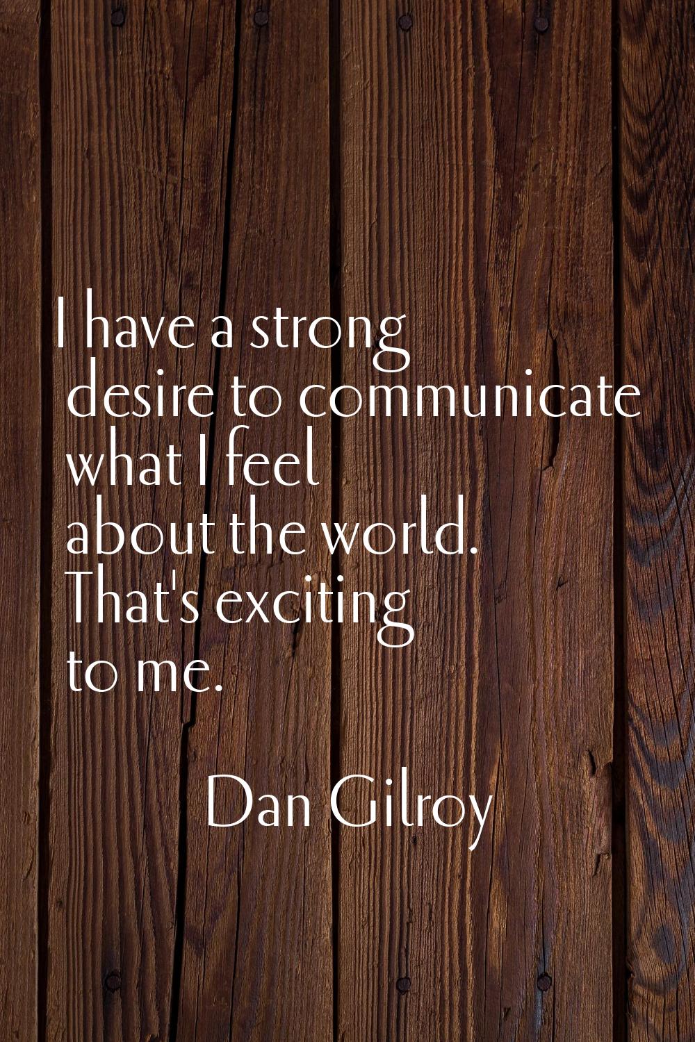 I have a strong desire to communicate what I feel about the world. That's exciting to me.