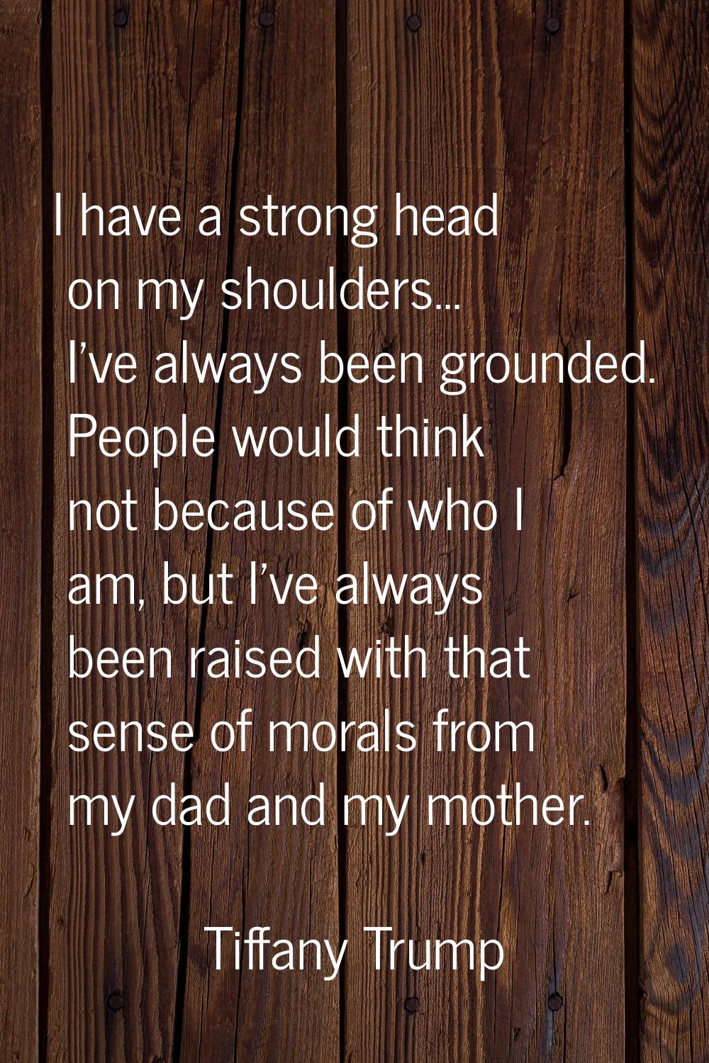 I have a strong head on my shoulders... I've always been grounded. People would think not because o
