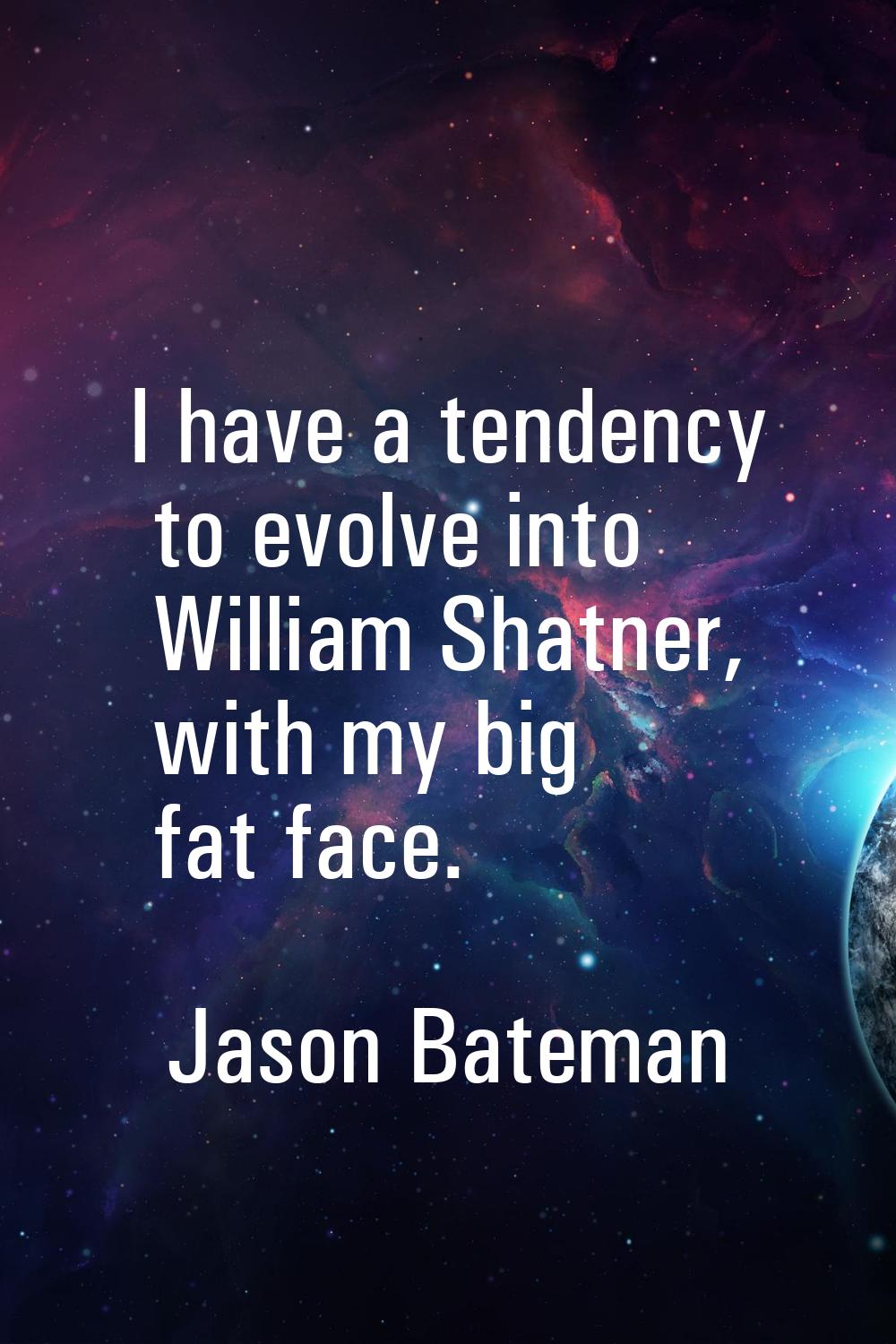 I have a tendency to evolve into William Shatner, with my big fat face.