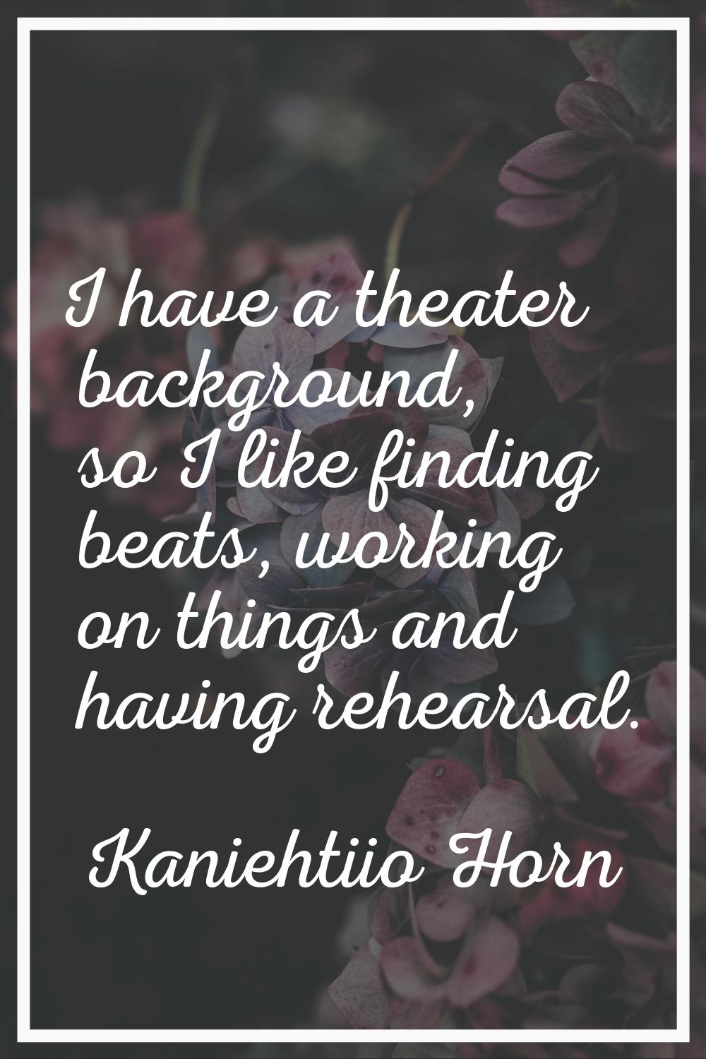 I have a theater background, so I like finding beats, working on things and having rehearsal.