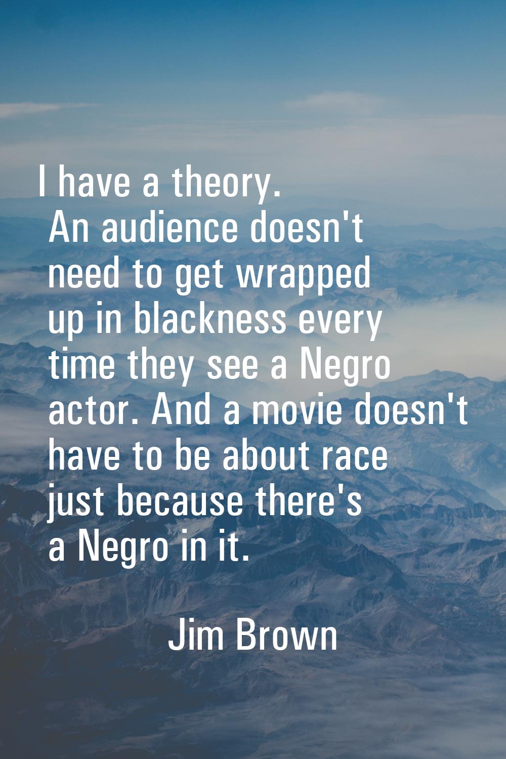 I have a theory. An audience doesn't need to get wrapped up in blackness every time they see a Negr