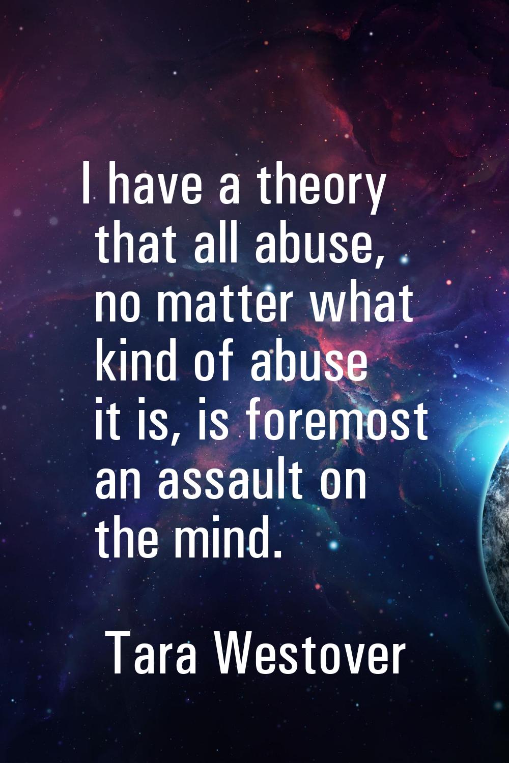 I have a theory that all abuse, no matter what kind of abuse it is, is foremost an assault on the m
