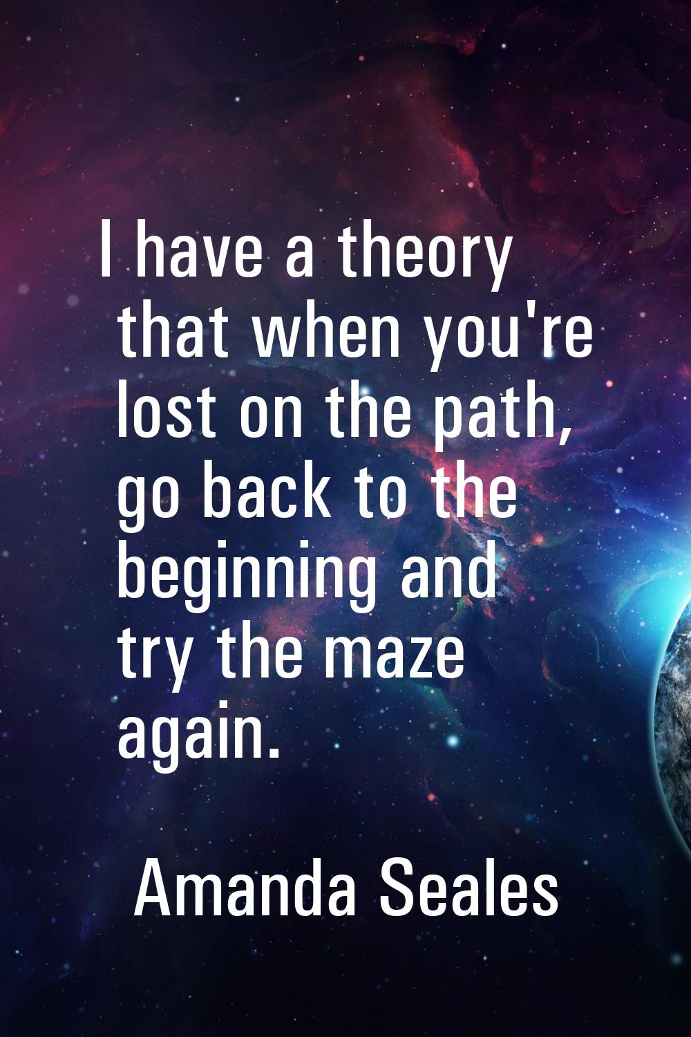 I have a theory that when you're lost on the path, go back to the beginning and try the maze again.