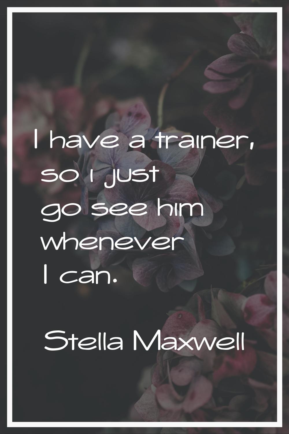 I have a trainer, so i just go see him whenever I can.