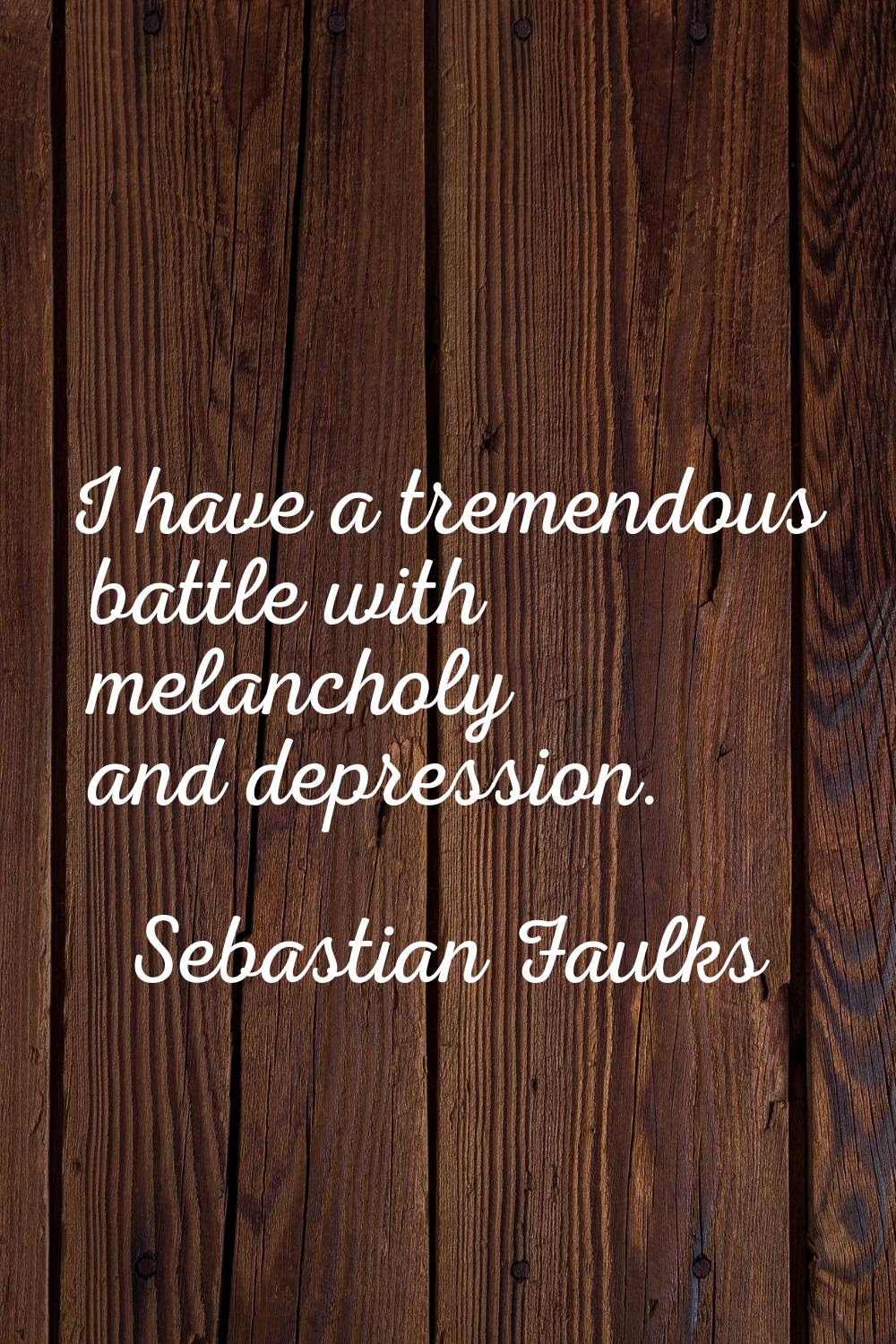I have a tremendous battle with melancholy and depression.