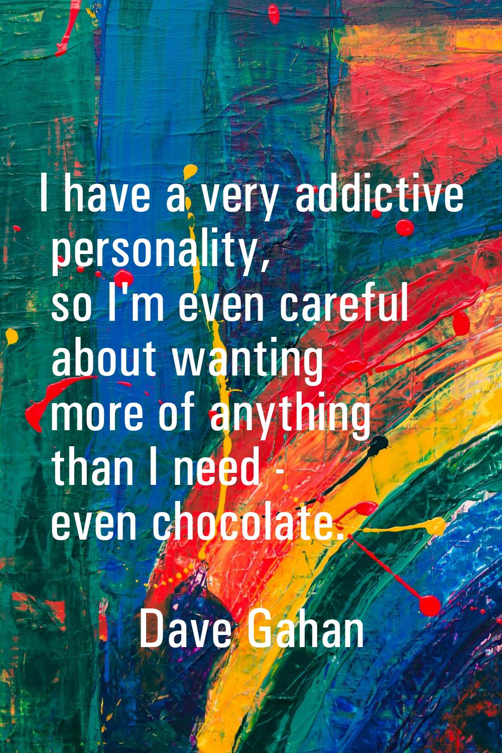 I have a very addictive personality, so I'm even careful about wanting more of anything than I need