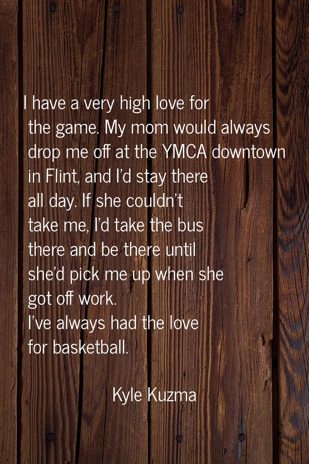 I have a very high love for the game. My mom would always drop me off at the YMCA downtown in Flint