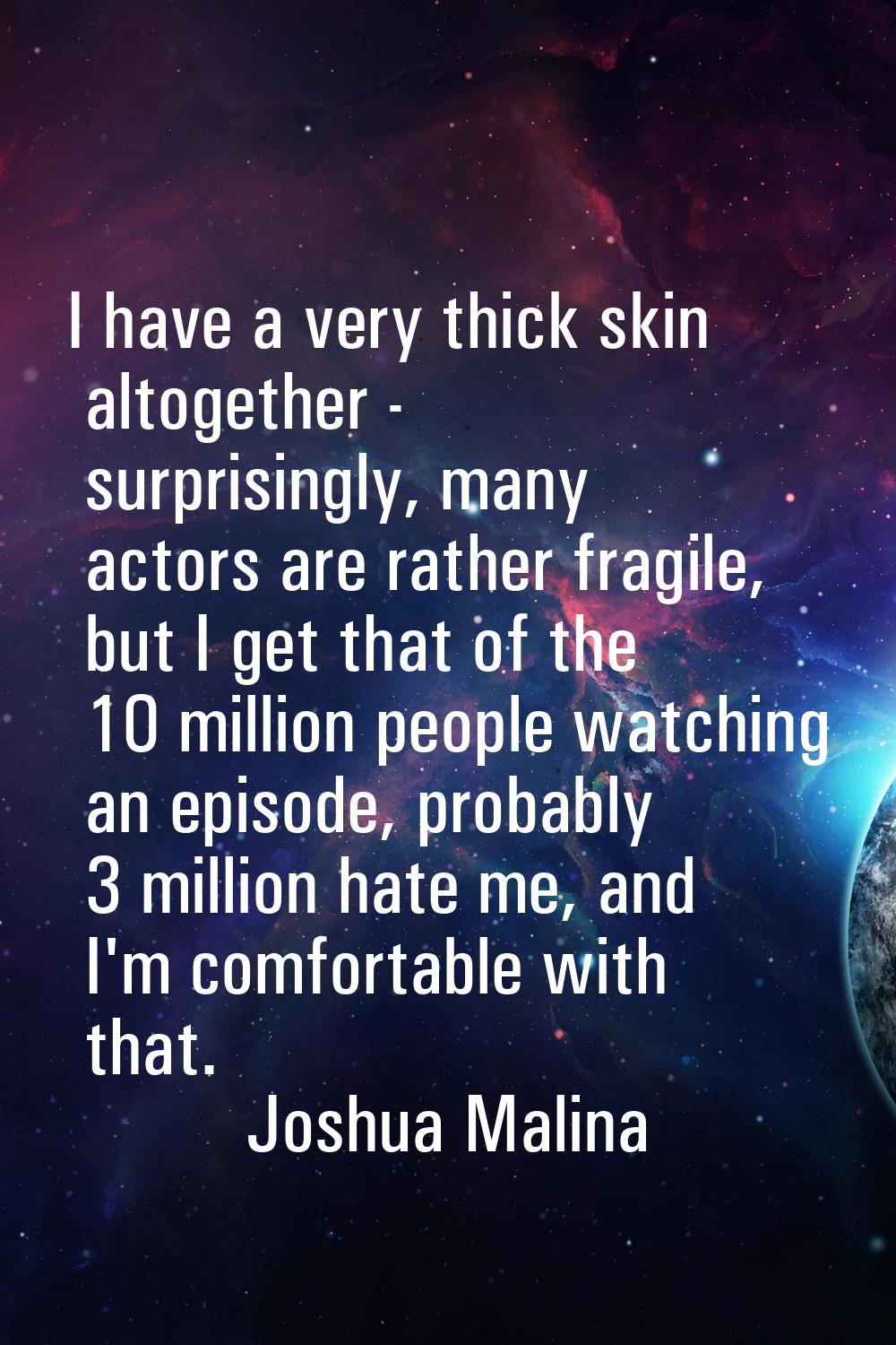 I have a very thick skin altogether - surprisingly, many actors are rather fragile, but I get that 
