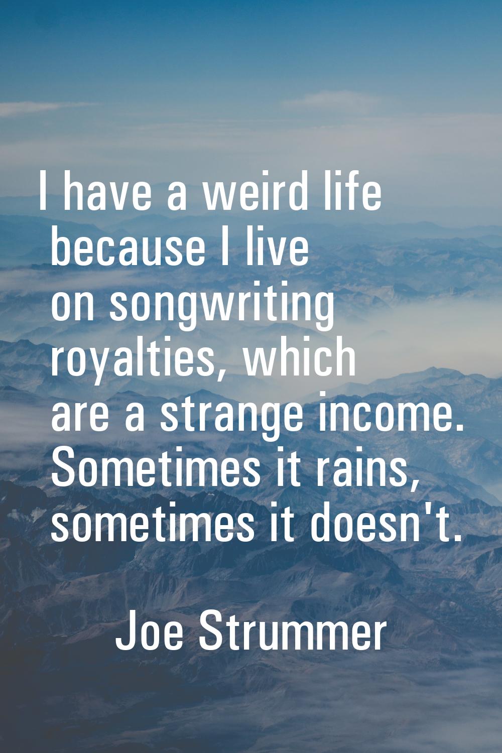 I have a weird life because I live on songwriting royalties, which are a strange income. Sometimes 