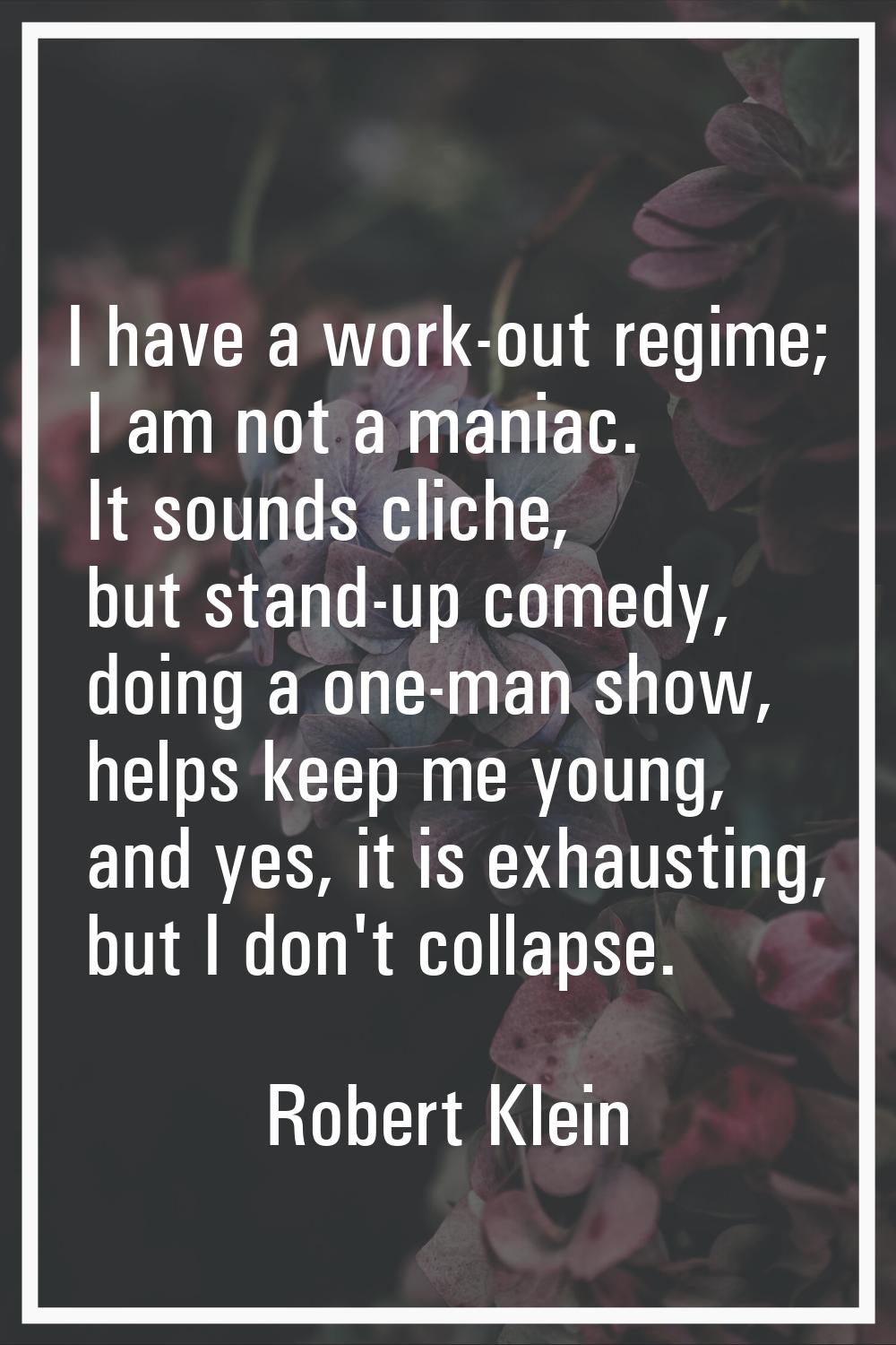 I have a work-out regime; I am not a maniac. It sounds cliche, but stand-up comedy, doing a one-man